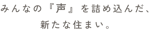 みんなの『声』を詰め込んだ、新たな住まい。